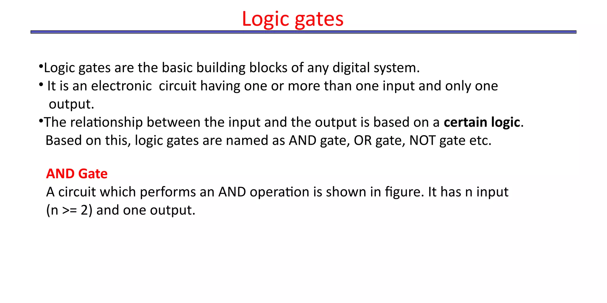 •Logic gates are the basic building blocks of any digital system.
• It is an electronic circuit having one or more than one input and only one
output.
•The relationship between the input and the output is based on a certain logic.
Based on this, logic gates are named as AND gate, OR gate, NOT gate etc.
Logic gates
AND Gate
A circuit which performs an AND operation is shown in figure. It has n input
(n >= 2) and one output.
 