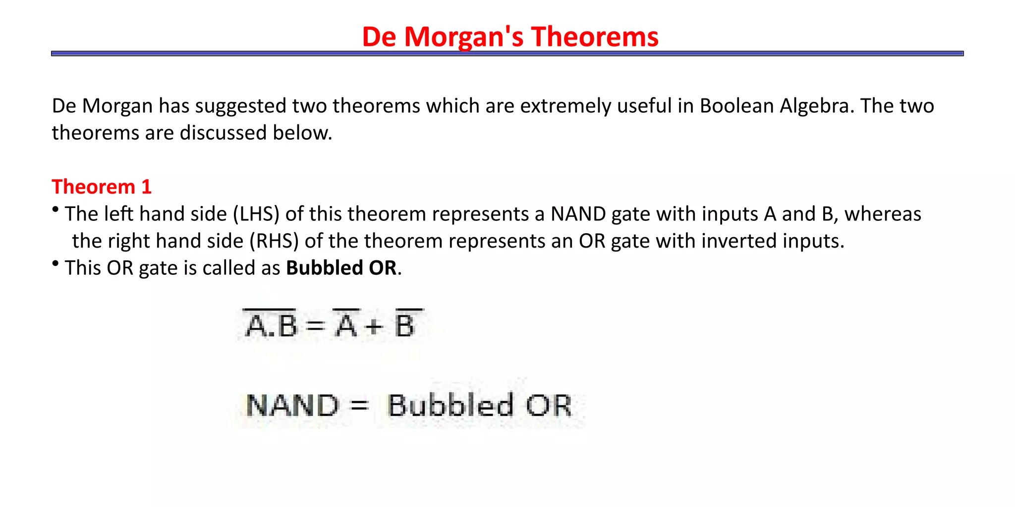 De Morgan's Theorems
De Morgan has suggested two theorems which are extremely useful in Boolean Algebra. The two
theorems are discussed below.
Theorem 1
• The left hand side (LHS) of this theorem represents a NAND gate with inputs A and B, whereas
the right hand side (RHS) of the theorem represents an OR gate with inverted inputs.
• This OR gate is called as Bubbled OR.
 