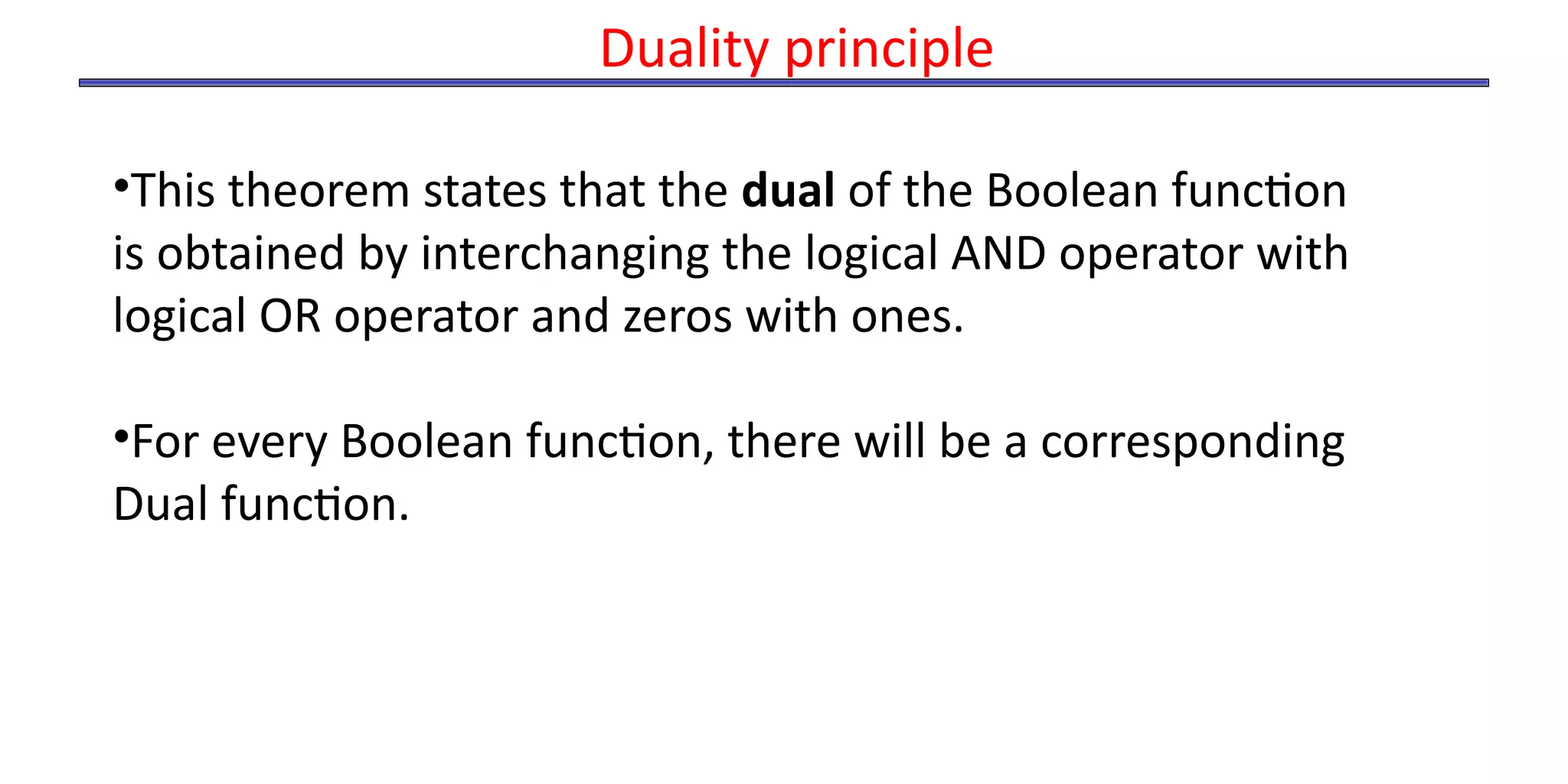 •This theorem states that the dual of the Boolean function
is obtained by interchanging the logical AND operator with
logical OR operator and zeros with ones.
•For every Boolean function, there will be a corresponding
Dual function.
Duality principle
 