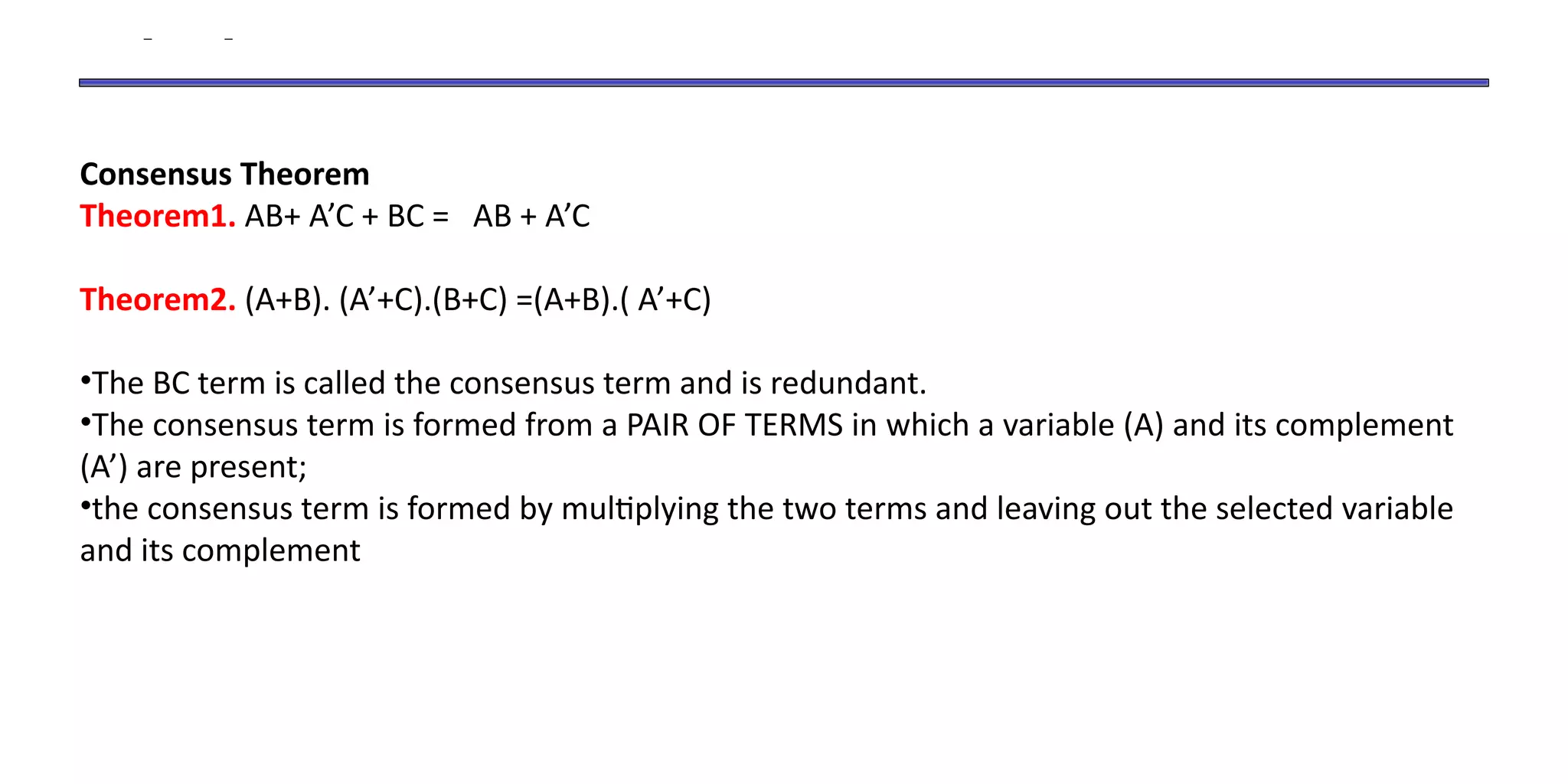 Consensus Theorem
Theorem1. AB+ A’C + BC = AB + A’C
Theorem2. (A+B). (A’+C).(B+C) =(A+B).( A’+C)
•The BC term is called the consensus term and is redundant.
•The consensus term is formed from a PAIR OF TERMS in which a variable (A) and its complement
(A’) are present;
•the consensus term is formed by multiplying the two terms and leaving out the selected variable
and its complement
 