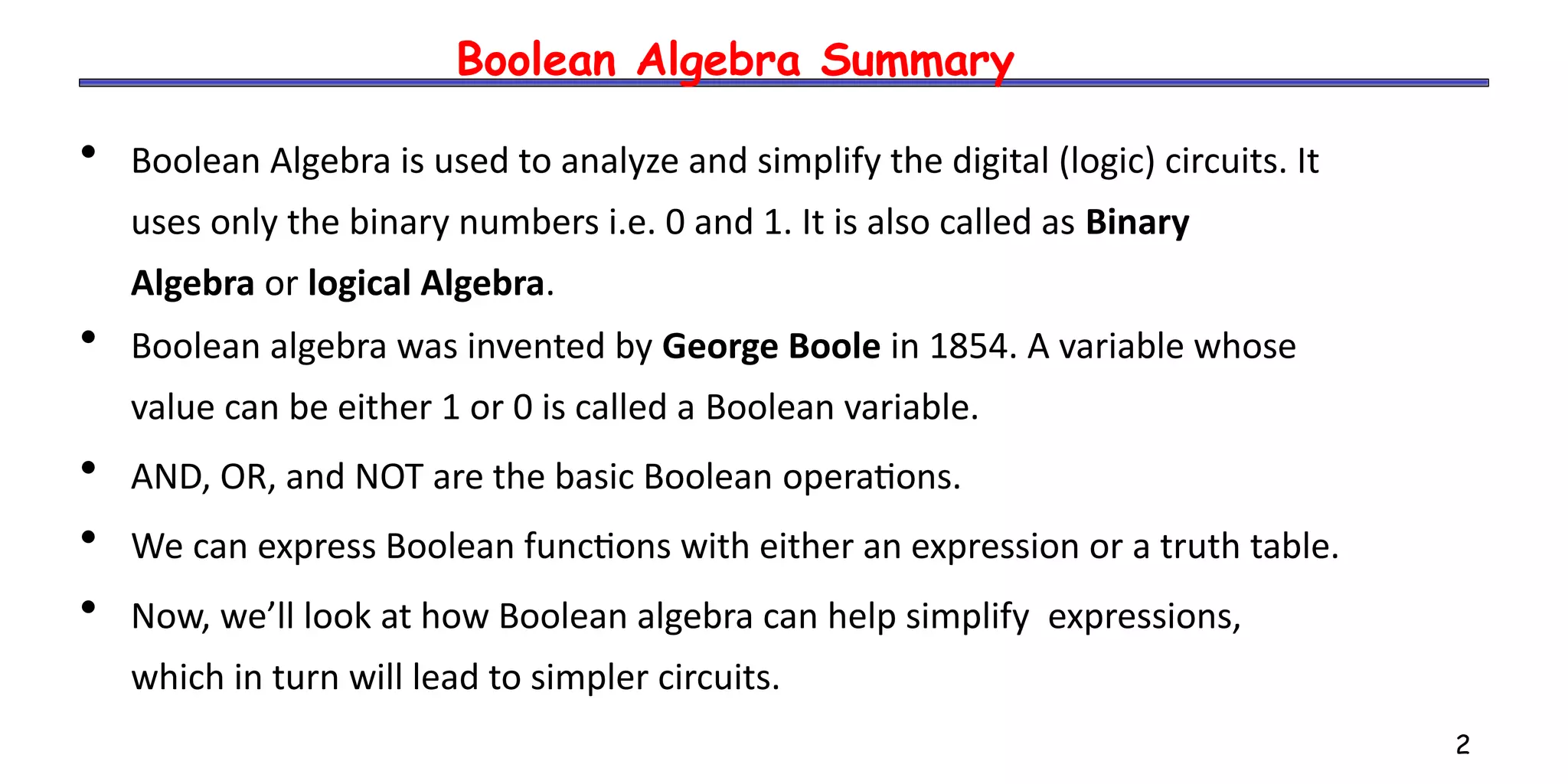 2
Boolean Algebra Summary
• Boolean Algebra is used to analyze and simplify the digital (logic) circuits. It
uses only the binary numbers i.e. 0 and 1. It is also called as Binary
Algebra or logical Algebra.
• Boolean algebra was invented by George Boole in 1854. A variable whose
value can be either 1 or 0 is called a Boolean variable.
• AND, OR, and NOT are the basic Boolean operations.
• We can express Boolean functions with either an expression or a truth table.
• Now, we’ll look at how Boolean algebra can help simplify expressions,
which in turn will lead to simpler circuits.
 