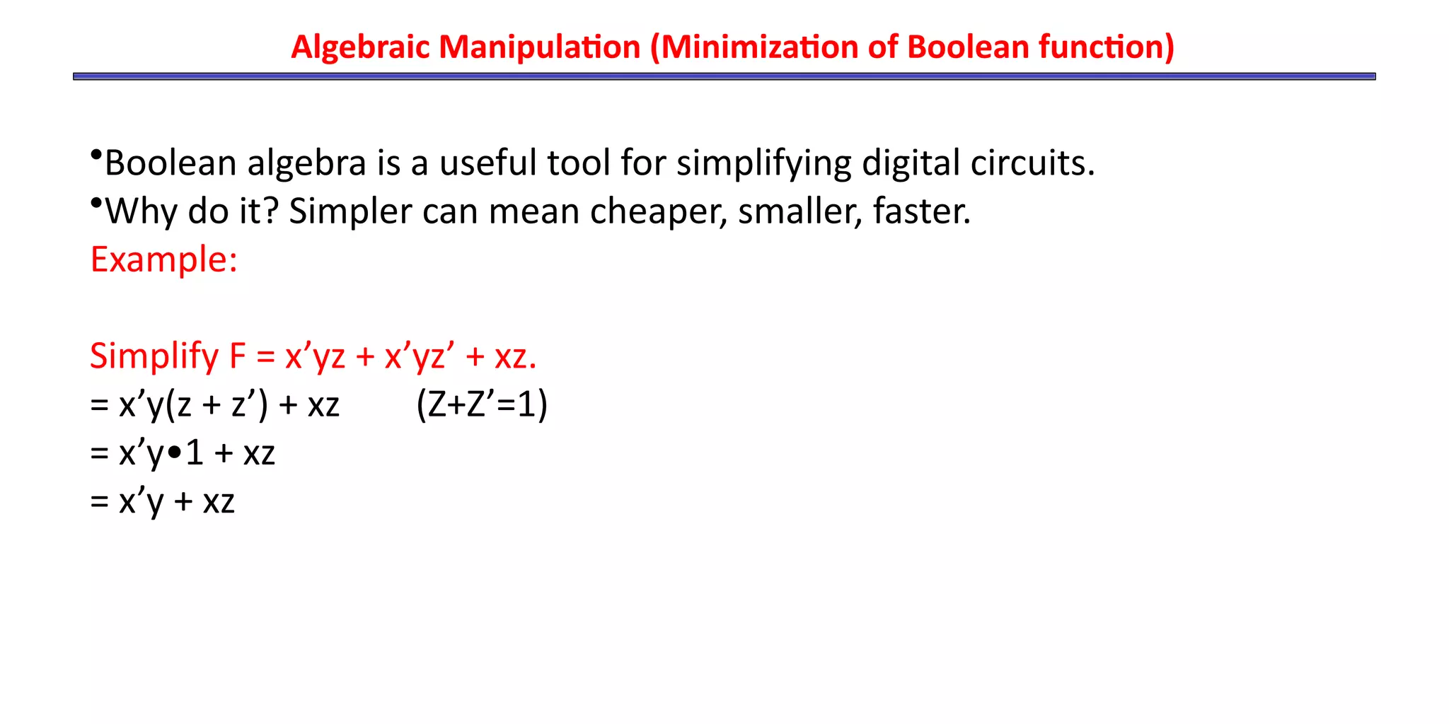 Algebraic Manipulation (Minimization of Boolean function)
•Boolean algebra is a useful tool for simplifying digital circuits.
•Why do it? Simpler can mean cheaper, smaller, faster.
Example:
Simplify F = x’yz + x’yz’ + xz.
= x’y(z + z’) + xz (Z+Z’=1)
= x’y•1 + xz
= x’y + xz
 