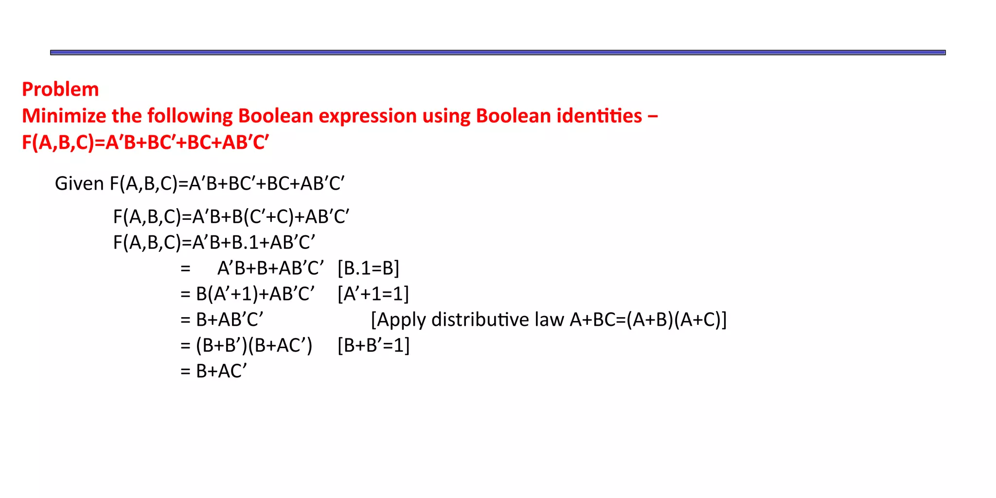 Problem
Minimize the following Boolean expression using Boolean identities −
F(A,B,C)=A′B+BC′+BC+AB′C′
Given F(A,B,C)=A′B+BC′+BC+AB′C′
F(A,B,C)=A′B+B(C′+C)+AB′C′
F(A,B,C)=A’B+B.1+AB’C’
= A’B+B+AB’C’ [B.1=B]
= B(A’+1)+AB’C’ [A’+1=1]
= B+AB’C’ [Apply distributive law A+BC=(A+B)(A+C)]
= (B+B’)(B+AC’) [B+B’=1]
= B+AC’
 