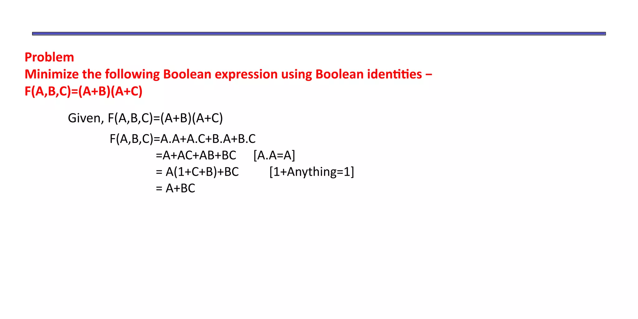Problem
Minimize the following Boolean expression using Boolean identities −
F(A,B,C)=(A+B)(A+C)
Given, F(A,B,C)=(A+B)(A+C)
F(A,B,C)=A.A+A.C+B.A+B.C
=A+AC+AB+BC [A.A=A]
= A(1+C+B)+BC [1+Anything=1]
= A+BC
 