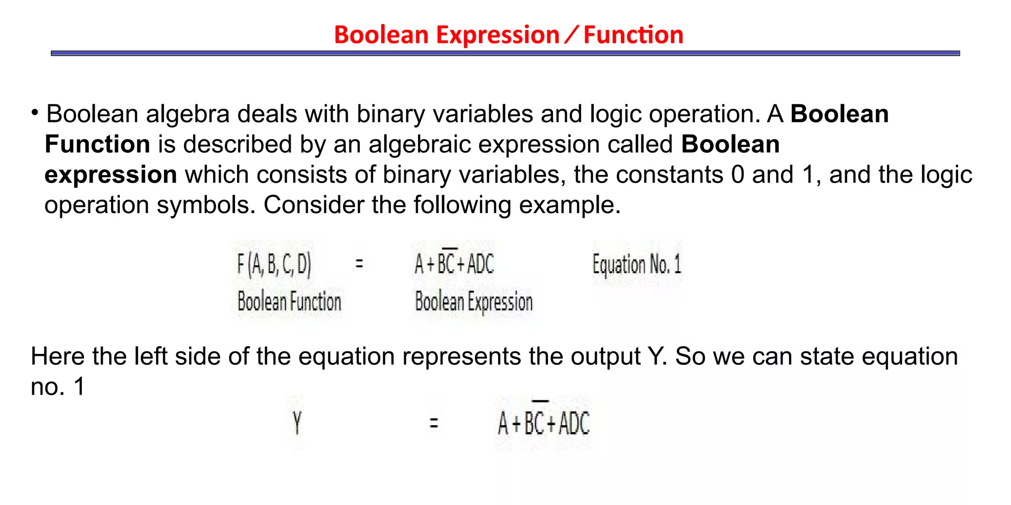 • Boolean algebra deals with binary variables and logic operation. A Boolean
Function is described by an algebraic expression called Boolean
expression which consists of binary variables, the constants 0 and 1, and the logic
operation symbols. Consider the following example.
Here the left side of the equation represents the output Y. So we can state equation
no. 1
Boolean Expression ⁄ Function
 