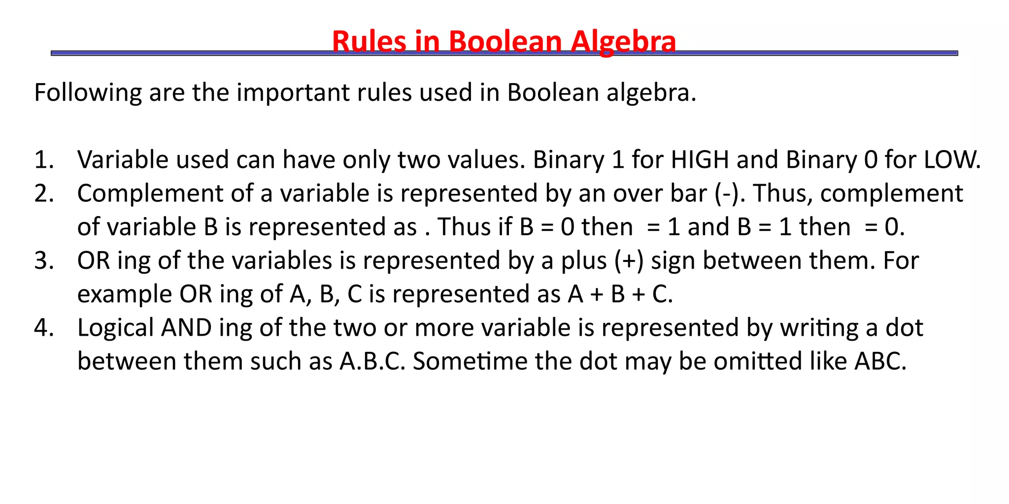 Rules in Boolean Algebra
Following are the important rules used in Boolean algebra.
1. Variable used can have only two values. Binary 1 for HIGH and Binary 0 for LOW.
2. Complement of a variable is represented by an over bar (-). Thus, complement
of variable B is represented as . Thus if B = 0 then = 1 and B = 1 then = 0.
3. OR ing of the variables is represented by a plus (+) sign between them. For
example OR ing of A, B, C is represented as A + B + C.
4. Logical AND ing of the two or more variable is represented by writing a dot
between them such as A.B.C. Sometime the dot may be omitted like ABC.
 