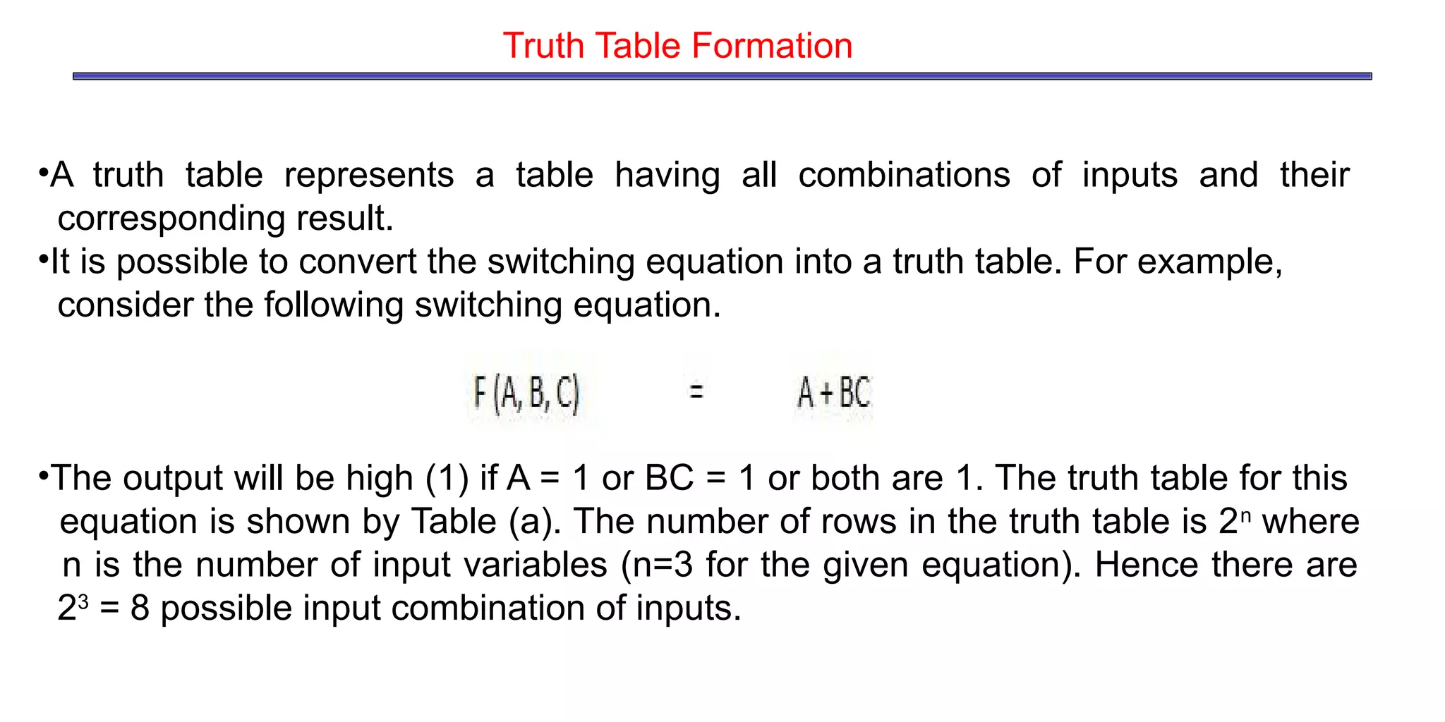 •A truth table represents a table having all combinations of inputs and their
corresponding result.
•It is possible to convert the switching equation into a truth table. For example,
consider the following switching equation.
•The output will be high (1) if A = 1 or BC = 1 or both are 1. The truth table for this
equation is shown by Table (a). The number of rows in the truth table is 2n
where
n is the number of input variables (n=3 for the given equation). Hence there are
23
= 8 possible input combination of inputs.
Truth Table Formation
 