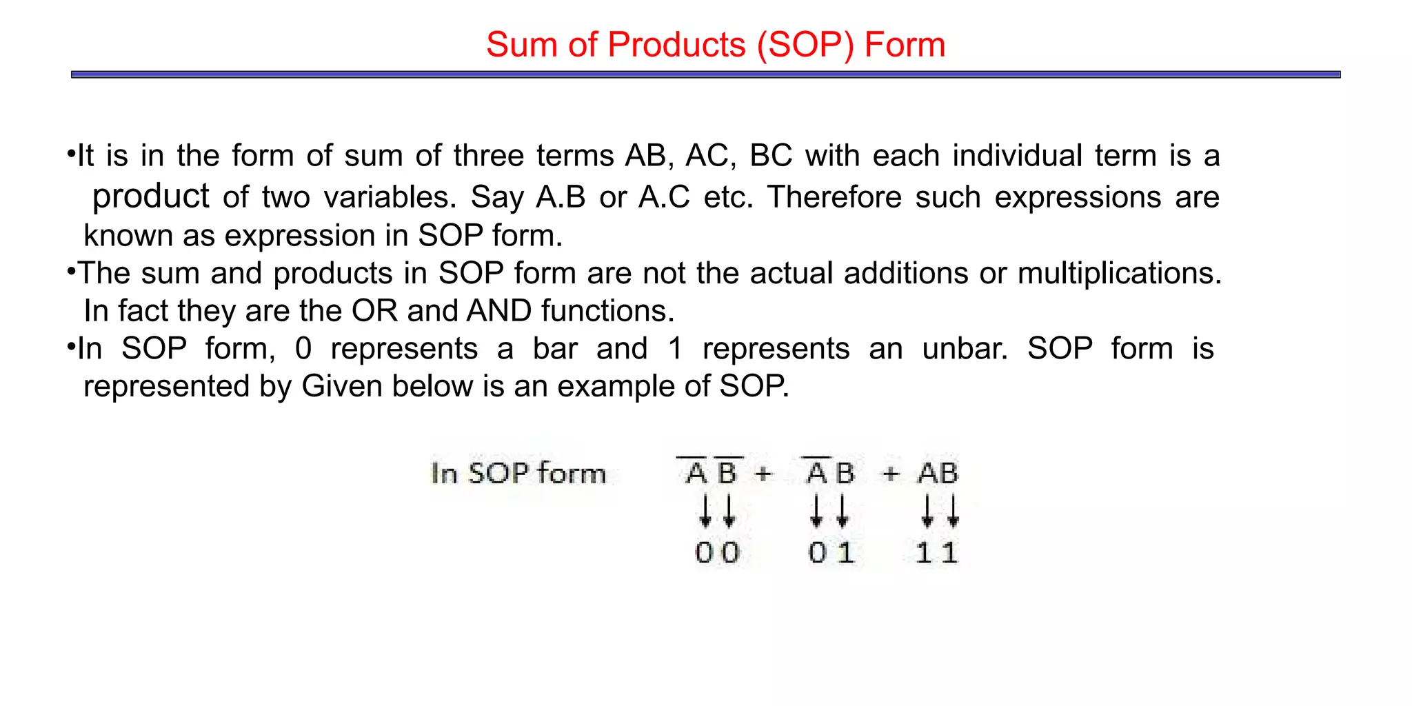•It is in the form of sum of three terms AB, AC, BC with each individual term is a
product of two variables. Say A.B or A.C etc. Therefore such expressions are
known as expression in SOP form.
•The sum and products in SOP form are not the actual additions or multiplications.
In fact they are the OR and AND functions.
•In SOP form, 0 represents a bar and 1 represents an unbar. SOP form is
represented by Given below is an example of SOP.
Sum of Products (SOP) Form
 