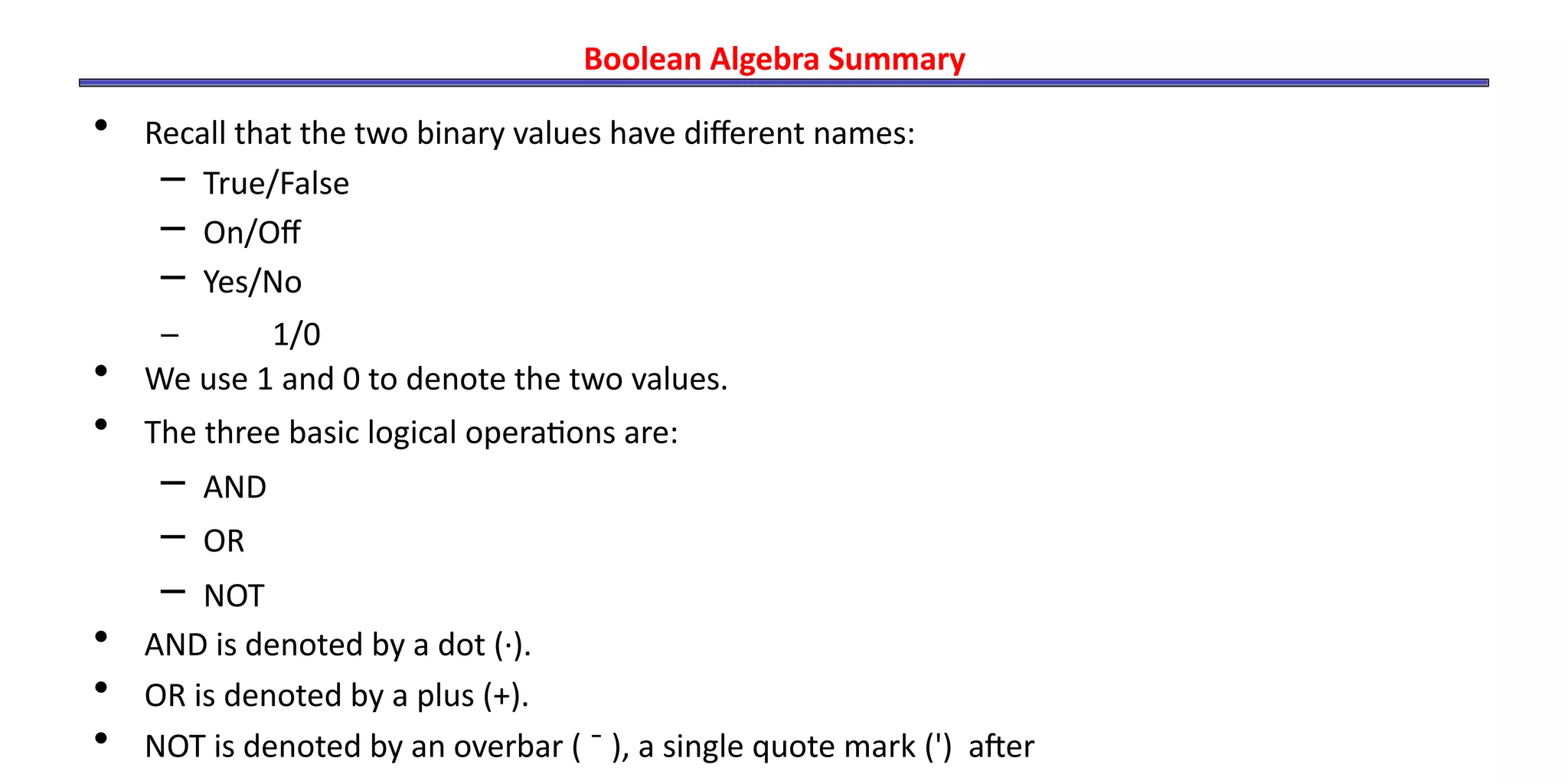 Boolean Algebra Summary
• Recall that the two binary values have different names:
– True/False
– On/Off
– Yes/No
– 1/0
• We use 1 and 0 to denote the two values.
• The three basic logical operations are:
– AND
– OR
– NOT
• AND is denoted by a dot (·).
• OR is denoted by a plus (+).
• NOT is denoted by an overbar ( ¯ ), a single quote mark (') after
 