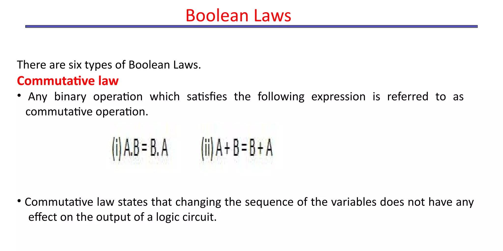 Boolean Laws
There are six types of Boolean Laws.
Commutative law
• Any binary operation which satisfies the following expression is referred to as
commutative operation.
• Commutative law states that changing the sequence of the variables does not have any
effect on the output of a logic circuit.
 