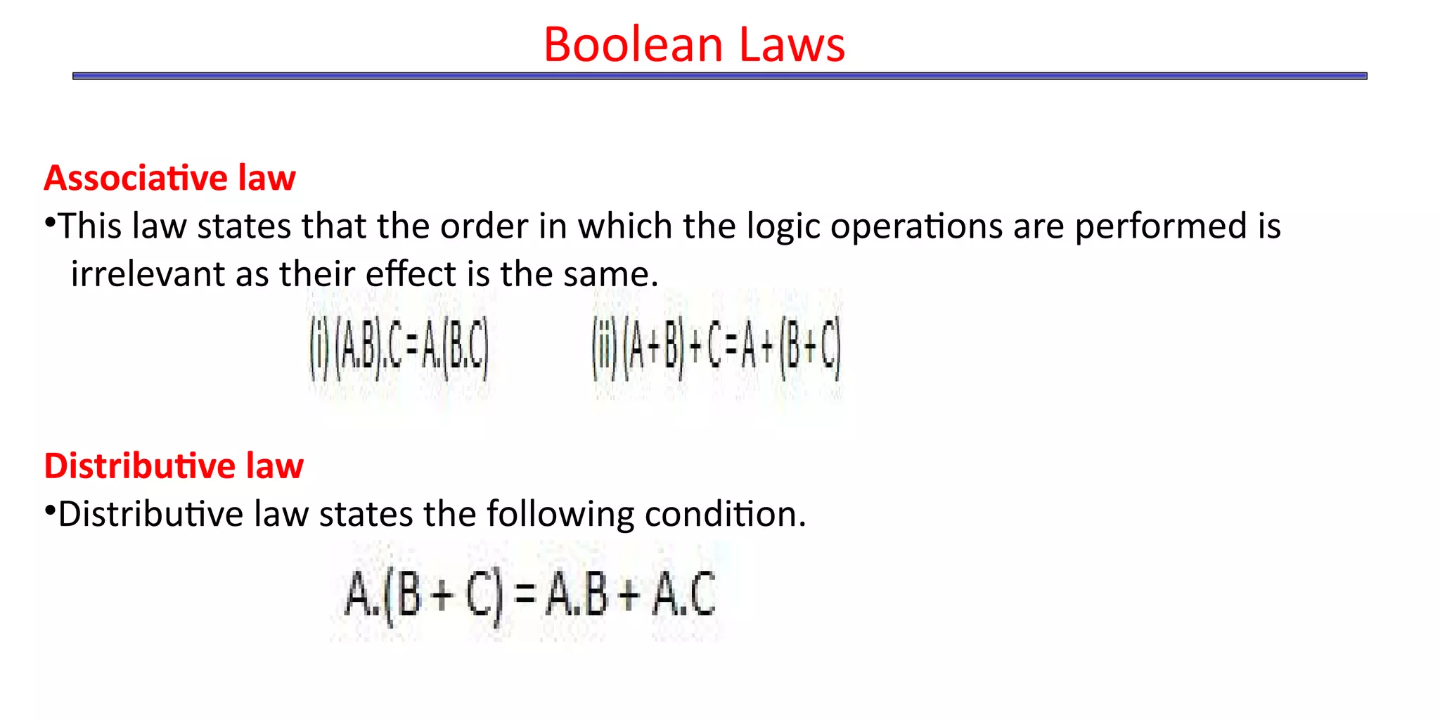 Associative law
•This law states that the order in which the logic operations are performed is
irrelevant as their effect is the same.
Distributive law
•Distributive law states the following condition.
Boolean Laws
 