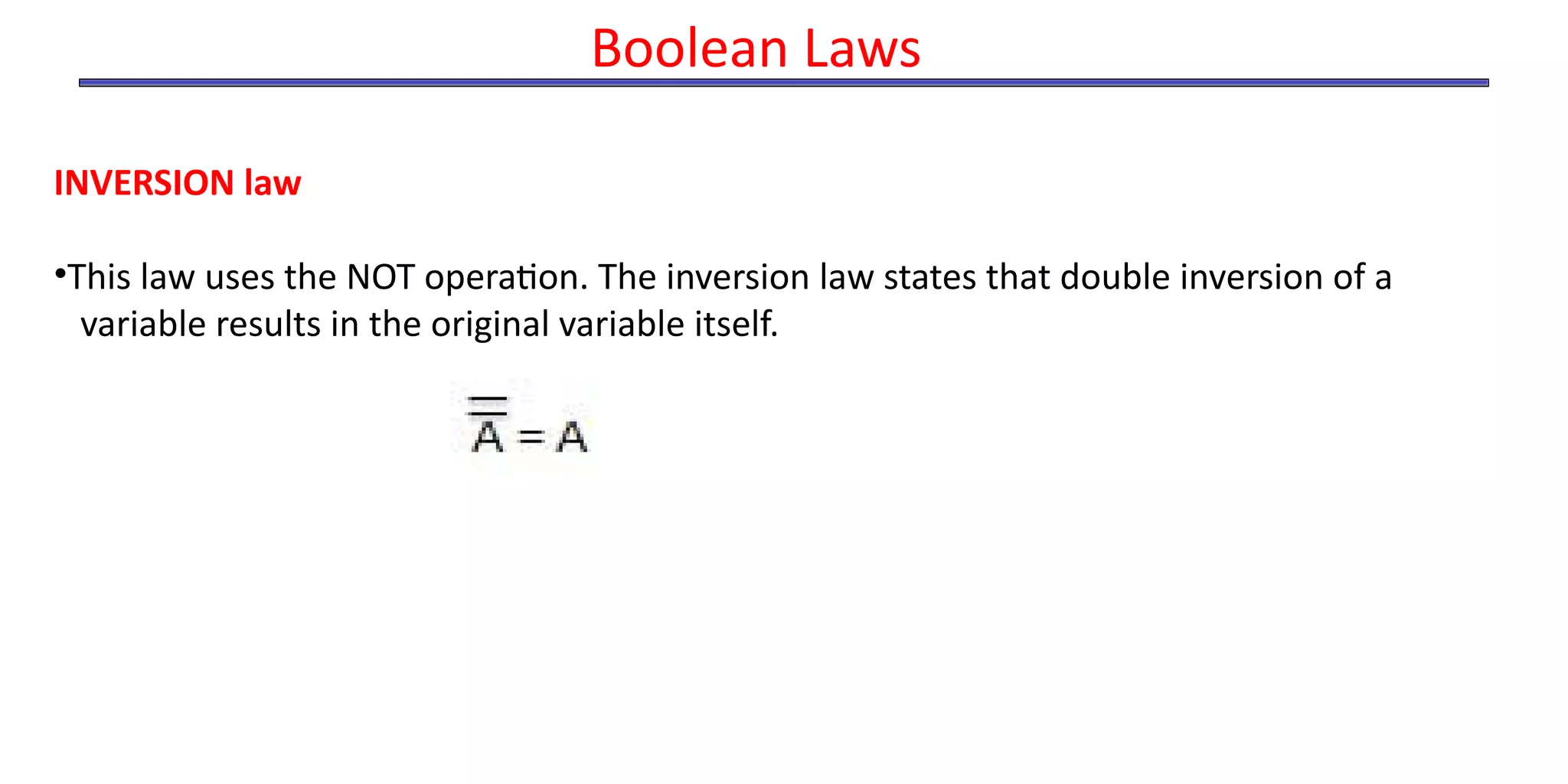 INVERSION law
•This law uses the NOT operation. The inversion law states that double inversion of a
variable results in the original variable itself.
Boolean Laws
 