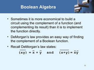 11
Boolean Algebra
• Sometimes it is more economical to build a
circuit using the complement of a function (and
complementing its result) than it is to implement
the function directly.
• DeMorgan’s law provides an easy way of finding
the complement of a Boolean function.
• Recall DeMorgan’s law states:
 