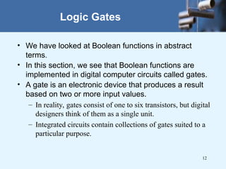 12
• We have looked at Boolean functions in abstract
terms.
• In this section, we see that Boolean functions are
implemented in digital computer circuits called gates.
• A gate is an electronic device that produces a result
based on two or more input values.
– In reality, gates consist of one to six transistors, but digital
designers think of them as a single unit.
– Integrated circuits contain collections of gates suited to a
particular purpose.
Logic Gates
 
