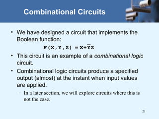 21
Combinational Circuits
• We have designed a circuit that implements the
Boolean function:
• This circuit is an example of a combinational logic
circuit.
• Combinational logic circuits produce a specified
output (almost) at the instant when input values
are applied.
– In a later section, we will explore circuits where this is
not the case.
 