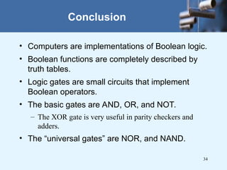 34
• Computers are implementations of Boolean logic.
• Boolean functions are completely described by
truth tables.
• Logic gates are small circuits that implement
Boolean operators.
• The basic gates are AND, OR, and NOT.
– The XOR gate is very useful in parity checkers and
adders.
• The “universal gates” are NOR, and NAND.
Conclusion
 