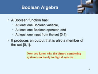 6
Boolean Algebra
• A Boolean function has:
• At least one Boolean variable,
• At least one Boolean operator, and
• At least one input from the set {0,1}.
• It produces an output that is also a member of
the set {0,1}.
Now you know why the binary numbering
system is so handy in digital systems.
 