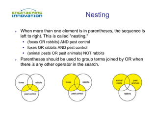 Nesting
 When more than one element is in parentheses, the sequence is
left to right. This is called "nesting."
 (foxes OR rabbits) AND pest control
 foxes OR rabbits AND pest control
 (animal pests OR pest animals) NOT rabbits
 Parentheses should be used to group terms joined by OR when
there is any other operator in the search.
 