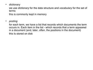 dictionary   we use  dictionary  for the data structure and  vocabulary  for the set of terms this is commonly kept in memory posting   for each term, we have a list that records which documents the term occurs in. Each item in the list - which records that a term appeared in a document (and, later, often, the positions in the document)  this Is stored on disk  