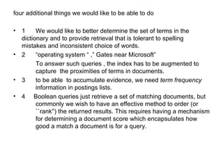 four additional things we would like to be able to do  1 We would like to better determine the set of terms in the  dictionary and to provide retrieval that is tolerant to spelling  mistakes and inconsistent choice of words.  2  “operating system “ ,” Gates near Microsoft”  To answer such queries , the index has to be augmented to  capture  the proximities of terms in documents.  3 to be able  to accumulate evidence, we need  term frequency   information in postings lists.  4  Boolean queries just retrieve a set of matching documents, but  commonly we wish to have an effective method to order (or  ``rank'') the returned results. This requires having a mechanism  for determining a document score which encapsulates how  good a match a document is for a query.  