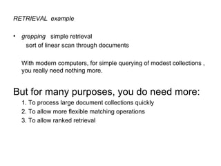 RETRIEVAL  example grepping   simple retrieval sort of linear scan through documents With modern computers, for simple querying of modest collections , you really need nothing more.  But for many purposes, you do need more:  1. To process large document collections quickly  2. To allow more flexible matching operations  3. To allow ranked retrieval 