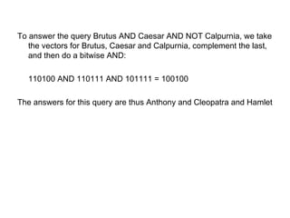 To answer the query Brutus AND Caesar AND NOT Calpurnia, we take the vectors for Brutus, Caesar and Calpurnia, complement the last, and then do a bitwise AND:  110100 AND 110111 AND 101111 = 100100  The answers for this query are thus Anthony and Cleopatra and Hamlet  