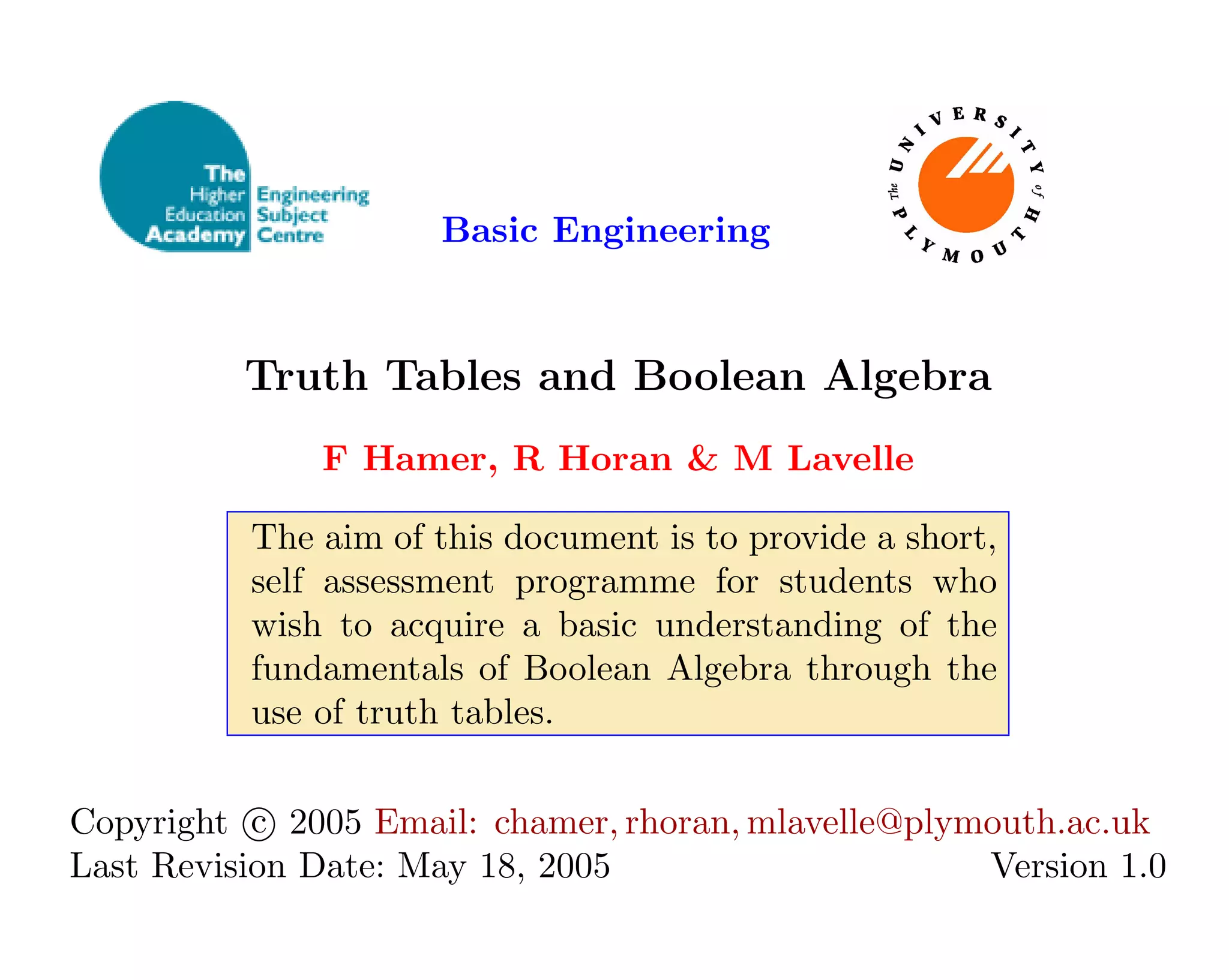 Basic Engineering
Truth Tables and Boolean Algebra
F Hamer, R Horan & M Lavelle
The aim of this document is to provide a short,
self assessment programme for students who
wish to acquire a basic understanding of the
fundamentals of Boolean Algebra through the
use of truth tables.
Copyright c

 2005 Email: chamer, rhoran, mlavelle@plymouth.ac.uk
Last Revision Date: May 18, 2005 Version 1.0
 