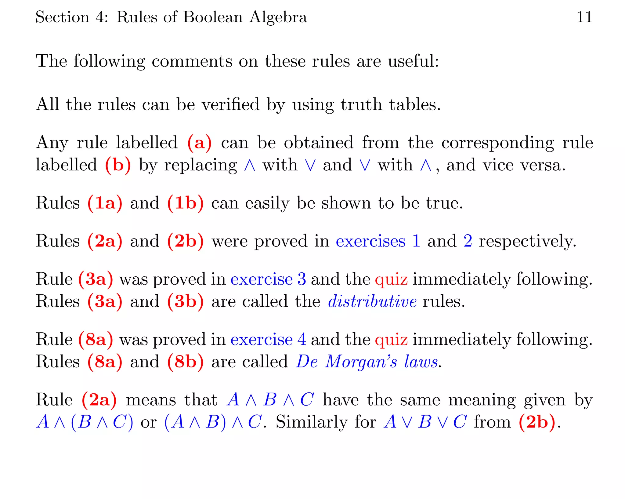 Section 4: Rules of Boolean Algebra 11
The following comments on these rules are useful:
All the rules can be verified by using truth tables.
Any rule labelled (a) can be obtained from the corresponding rule
labelled (b) by replacing ∧ with ∨ and ∨ with ∧ , and vice versa.
Rules (1a) and (1b) can easily be shown to be true.
Rules (2a) and (2b) were proved in exercises 1 and 2 respectively.
Rule (3a) was proved in exercise 3 and the quiz immediately following.
Rules (3a) and (3b) are called the distributive rules.
Rule (8a) was proved in exercise 4 and the quiz immediately following.
Rules (8a) and (8b) are called De Morgan’s laws.
Rule (2a) means that A ∧ B ∧ C have the same meaning given by
A ∧ (B ∧ C) or (A ∧ B) ∧ C. Similarly for A ∨ B ∨ C from (2b).
 