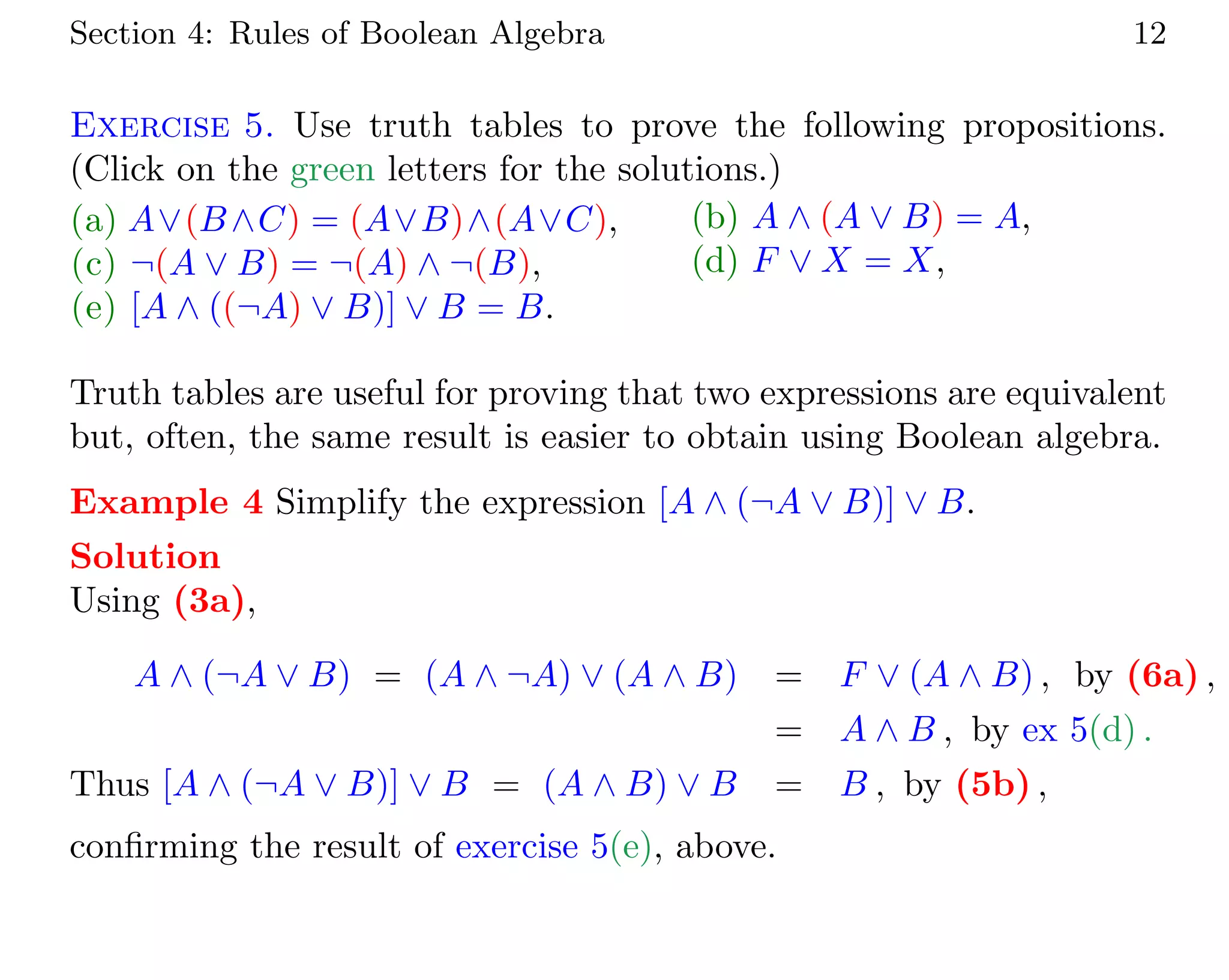 Section 4: Rules of Boolean Algebra 12
Exercise 5. Use truth tables to prove the following propositions.
(Click on the green letters for the solutions.)
(a) A∨(B∧C) = (A∨B)∧(A∨C), (b) A ∧ (A ∨ B) = A,
(c) ¬(A ∨ B) = ¬(A) ∧ ¬(B), (d) F ∨ X = X,
(e) [A ∧ ((¬A) ∨ B)] ∨ B = B.
Truth tables are useful for proving that two expressions are equivalent
but, often, the same result is easier to obtain using Boolean algebra.
Example 4 Simplify the expression [A ∧ (¬A ∨ B)] ∨ B.
Solution
Using (3a),
A ∧ (¬A ∨ B) = (A ∧ ¬A) ∨ (A ∧ B) = F ∨ (A ∧ B) , by (6a) ,
= A ∧ B , by ex 5(d) .
Thus [A ∧ (¬A ∨ B)] ∨ B = (A ∧ B) ∨ B = B , by (5b) ,
confirming the result of exercise 5(e), above.
 