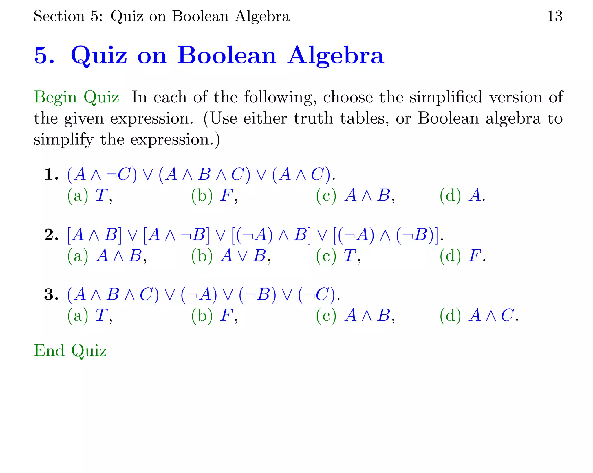 Section 5: Quiz on Boolean Algebra 13
5. Quiz on Boolean Algebra
Begin Quiz In each of the following, choose the simplified version of
the given expression. (Use either truth tables, or Boolean algebra to
simplify the expression.)
1. (A ∧ ¬C) ∨ (A ∧ B ∧ C) ∨ (A ∧ C).
(a) T, (b) F, (c) A ∧ B, (d) A.
2. [A ∧ B] ∨ [A ∧ ¬B] ∨ [(¬A) ∧ B] ∨ [(¬A) ∧ (¬B)].
(a) A ∧ B, (b) A ∨ B, (c) T, (d) F.
3. (A ∧ B ∧ C) ∨ (¬A) ∨ (¬B) ∨ (¬C).
(a) T, (b) F, (c) A ∧ B, (d) A ∧ C.
End Quiz
 