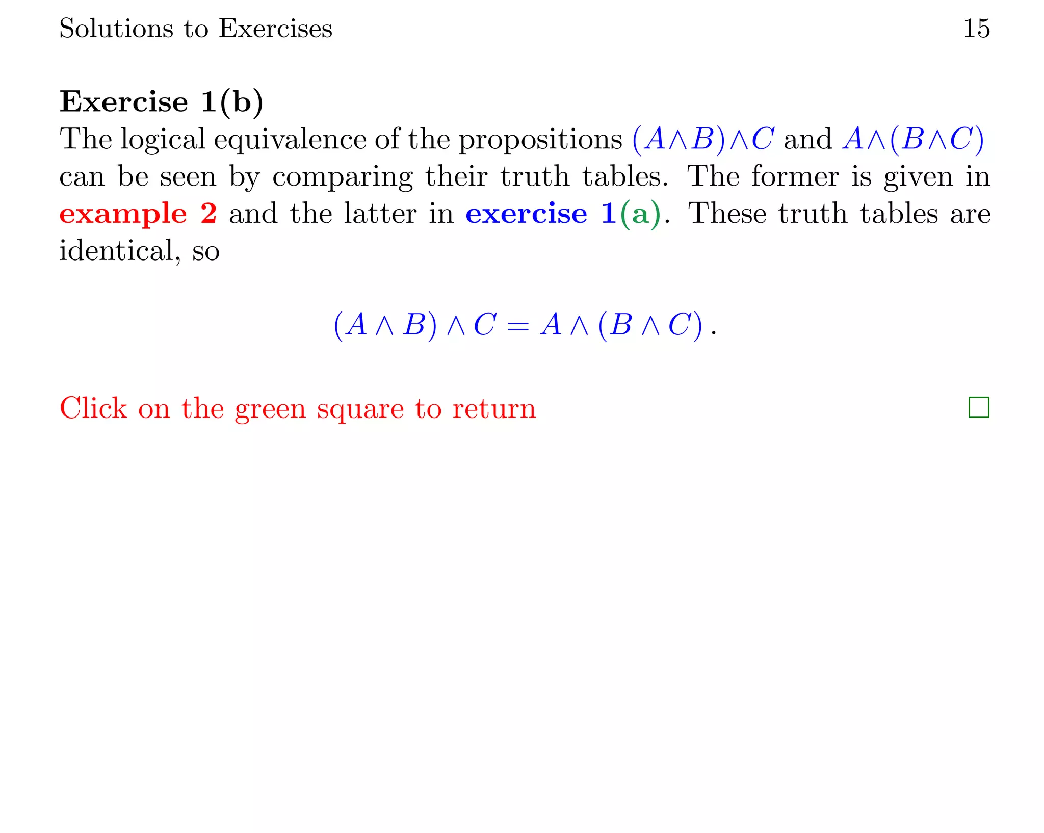 Solutions to Exercises 15
Exercise 1(b)
The logical equivalence of the propositions (A∧B)∧C and A∧(B∧C)
can be seen by comparing their truth tables. The former is given in
example 2 and the latter in exercise 1(a). These truth tables are
identical, so
(A ∧ B) ∧ C = A ∧ (B ∧ C) .
Click on the green square to return 
 