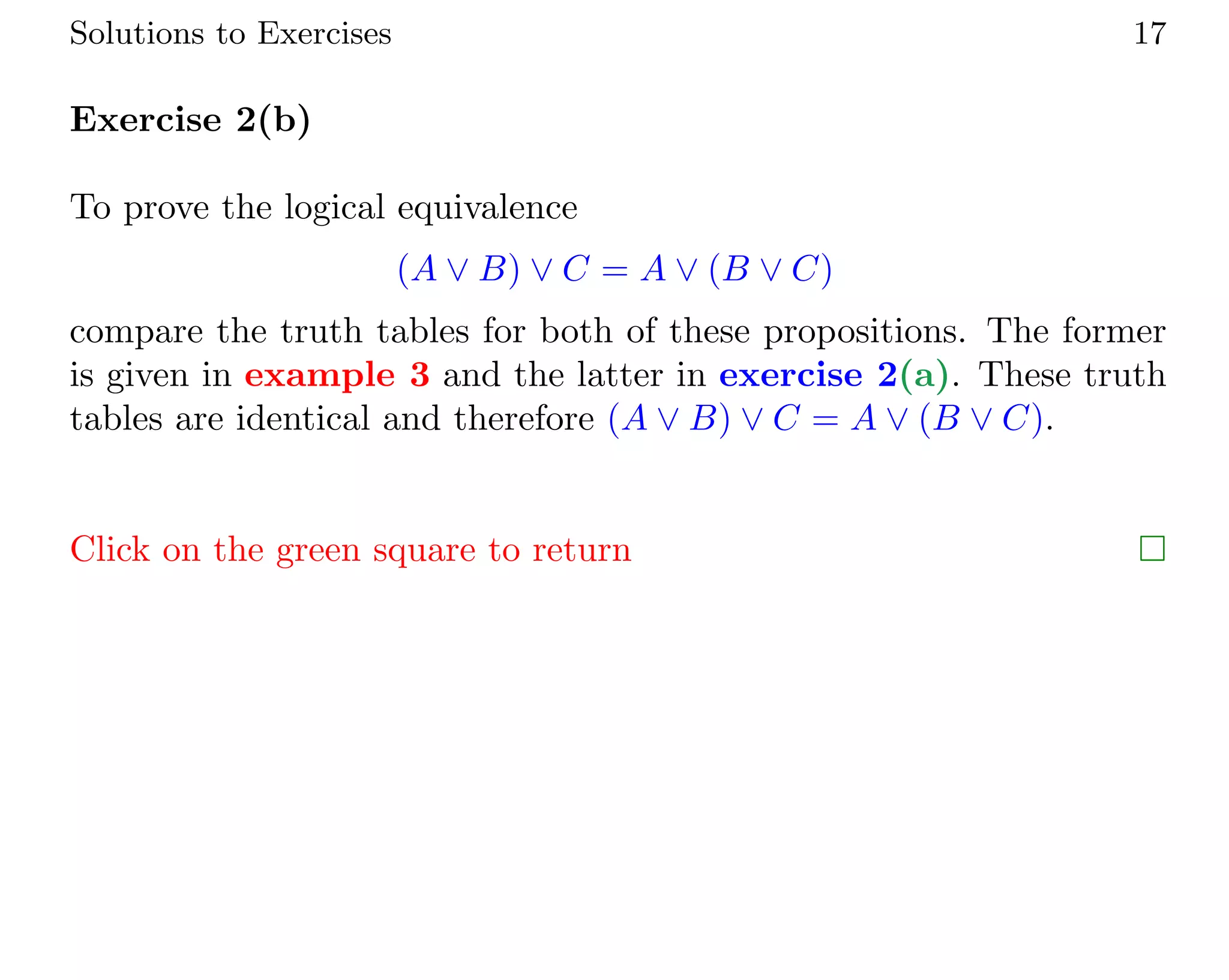 Solutions to Exercises 17
Exercise 2(b)
To prove the logical equivalence
(A ∨ B) ∨ C = A ∨ (B ∨ C)
compare the truth tables for both of these propositions. The former
is given in example 3 and the latter in exercise 2(a). These truth
tables are identical and therefore (A ∨ B) ∨ C = A ∨ (B ∨ C).
Click on the green square to return 
 