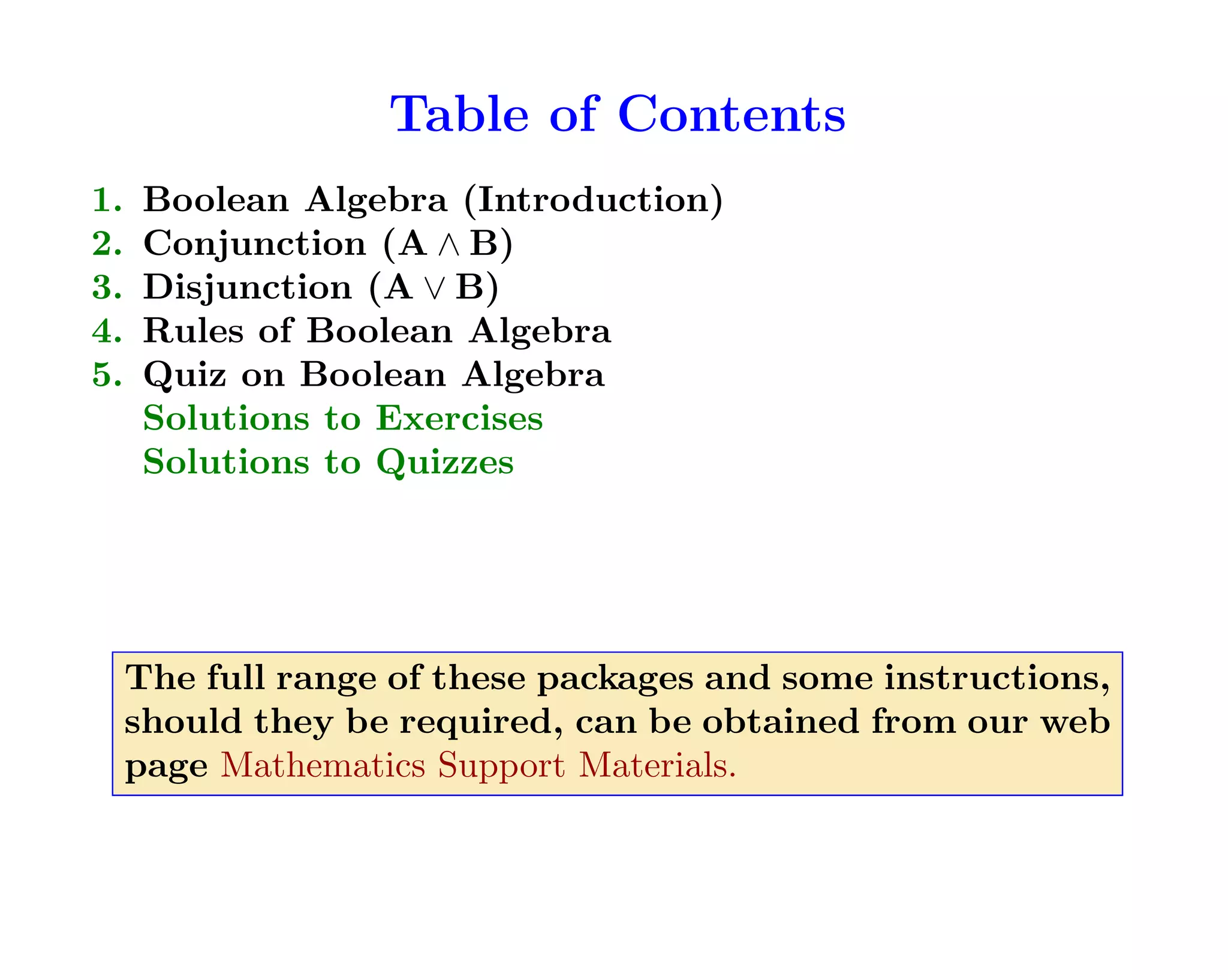 Table of Contents
1. Boolean Algebra (Introduction)
2. Conjunction (A ∧ B)
3. Disjunction (A ∨ B)
4. Rules of Boolean Algebra
5. Quiz on Boolean Algebra
Solutions to Exercises
Solutions to Quizzes
The full range of these packages and some instructions,
should they be required, can be obtained from our web
page Mathematics Support Materials.
 