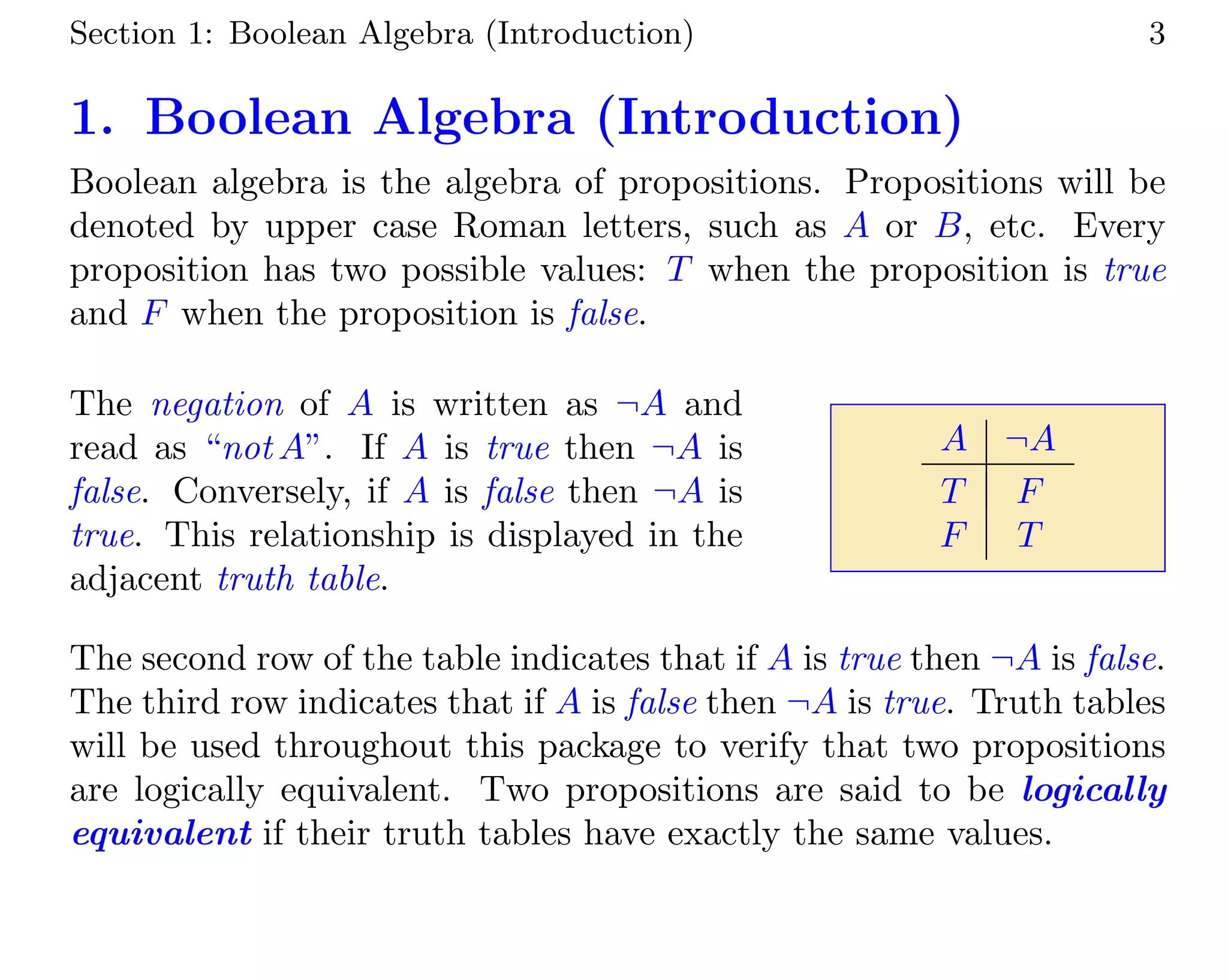 Section 1: Boolean Algebra (Introduction) 3
1. Boolean Algebra (Introduction)
Boolean algebra is the algebra of propositions. Propositions will be
denoted by upper case Roman letters, such as A or B, etc. Every
proposition has two possible values: T when the proposition is true
and F when the proposition is false.
The negation of A is written as ¬A and
read as “not A”. If A is true then ¬A is
false. Conversely, if A is false then ¬A is
true. This relationship is displayed in the
adjacent truth table.
A ¬A
T F
F T
The second row of the table indicates that if A is true then ¬A is false.
The third row indicates that if A is false then ¬A is true. Truth tables
will be used throughout this package to verify that two propositions
are logically equivalent. Two propositions are said to be logically
equivalent if their truth tables have exactly the same values.
 