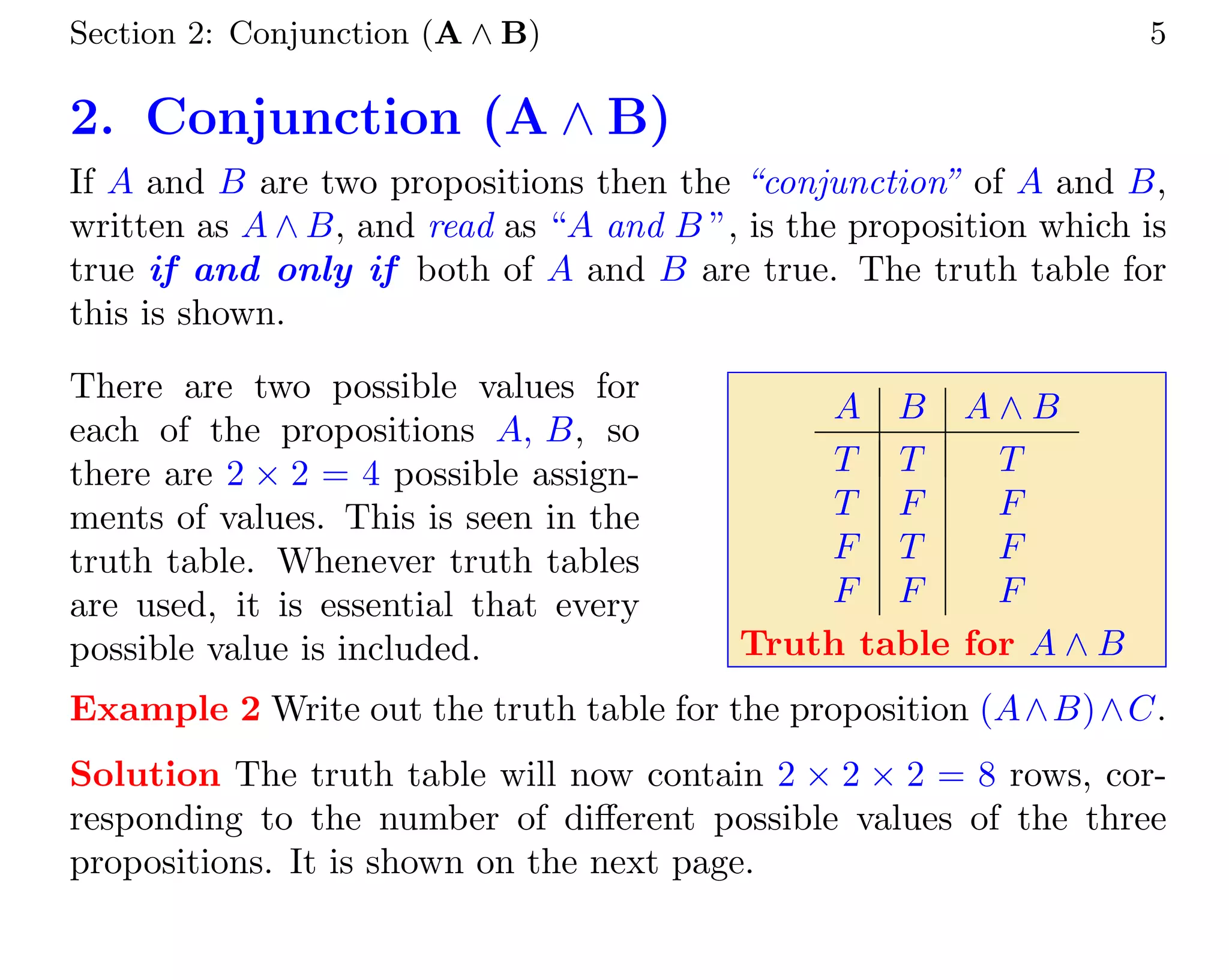 Section 2: Conjunction (A ∧ B) 5
2. Conjunction (A ∧ B)
If A and B are two propositions then the “conjunction” of A and B,
written as A ∧ B, and read as “A and B ”, is the proposition which is
true if and only if both of A and B are true. The truth table for
this is shown.
There are two possible values for
each of the propositions A, B, so
there are 2 × 2 = 4 possible assign-
ments of values. This is seen in the
truth table. Whenever truth tables
are used, it is essential that every
possible value is included.
A B A ∧ B
T T T
T F F
F T F
F F F
Truth table for A ∧ B
Example 2 Write out the truth table for the proposition (A∧B)∧C.
Solution The truth table will now contain 2 × 2 × 2 = 8 rows, cor-
responding to the number of different possible values of the three
propositions. It is shown on the next page.
 