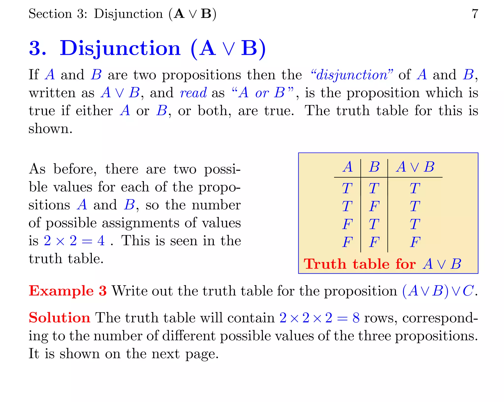 Section 3: Disjunction (A ∨ B) 7
3. Disjunction (A ∨ B)
If A and B are two propositions then the “disjunction” of A and B,
written as A ∨ B, and read as “A or B ”, is the proposition which is
true if either A or B, or both, are true. The truth table for this is
shown.
As before, there are two possi-
ble values for each of the propo-
sitions A and B, so the number
of possible assignments of values
is 2 × 2 = 4 . This is seen in the
truth table.
A B A ∨ B
T T T
T F T
F T T
F F F
Truth table for A ∨ B
Example 3 Write out the truth table for the proposition (A∨B)∨C.
Solution The truth table will contain 2×2×2 = 8 rows, correspond-
ing to the number of different possible values of the three propositions.
It is shown on the next page.
 