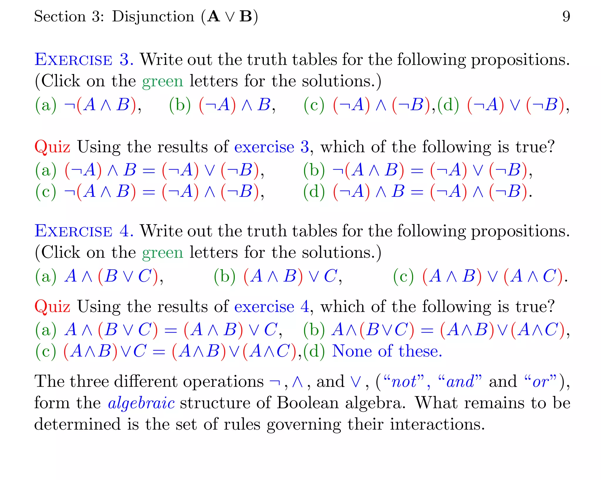 Section 3: Disjunction (A ∨ B) 9
Exercise 3. Write out the truth tables for the following propositions.
(Click on the green letters for the solutions.)
(a) ¬(A ∧ B), (b) (¬A) ∧ B, (c) (¬A) ∧ (¬B),(d) (¬A) ∨ (¬B),
Quiz Using the results of exercise 3, which of the following is true?
(a) (¬A) ∧ B = (¬A) ∨ (¬B), (b) ¬(A ∧ B) = (¬A) ∨ (¬B),
(c) ¬(A ∧ B) = (¬A) ∧ (¬B), (d) (¬A) ∧ B = (¬A) ∧ (¬B).
Exercise 4. Write out the truth tables for the following propositions.
(Click on the green letters for the solutions.)
(a) A ∧ (B ∨ C), (b) (A ∧ B) ∨ C, (c) (A ∧ B) ∨ (A ∧ C).
Quiz Using the results of exercise 4, which of the following is true?
(a) A ∧ (B ∨ C) = (A ∧ B) ∨ C, (b) A∧(B∨C) = (A∧B)∨(A∧C),
(c) (A∧B)∨C = (A∧B)∨(A∧C),(d) None of these.
The three different operations ¬ , ∧ , and ∨ , (“not”, “and” and “or”),
form the algebraic structure of Boolean algebra. What remains to be
determined is the set of rules governing their interactions.
 