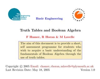 Basic Engineering
Truth Tables and Boolean Algebra
F Hamer, R Horan & M Lavelle
The aim of this document is to provide a short,
self assessment programme for students who
wish to acquire a basic understanding of the
fundamentals of Boolean Algebra through the
use of truth tables.
Copyright c

 2005 Email: chamer, rhoran, mlavelle@plymouth.ac.uk
Last Revision Date: May 18, 2005 Version 1.0
 
