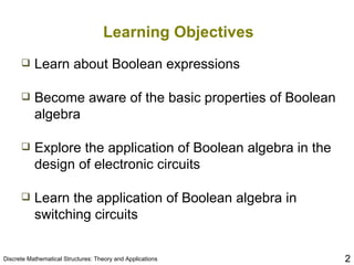 Learning Objectives Learn about Boolean expressions Become aware of the basic properties of Boolean algebra Explore the application of Boolean algebra in the design of electronic circuits Learn the application of Boolean algebra in switching circuits 