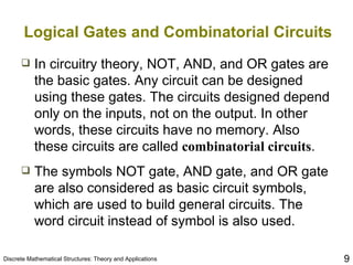 Logical Gates and Combinatorial Circuits In circuitry theory, NOT, AND, and OR gates are the basic gates. Any circuit can be designed using these gates. The circuits designed depend only on the inputs, not on the output. In other words, these circuits have no memory. Also these circuits are called  combinatorial circuits . The symbols NOT gate, AND gate, and OR gate are also considered as basic circuit symbols, which are used to build general circuits. The word circuit instead of symbol is also used. 
