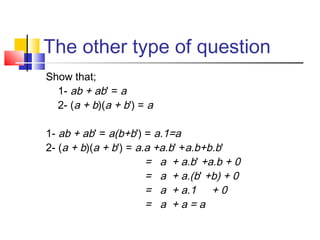 The other type of question
Show that;
  1- ab + ab' = a
  2- (a + b)(a + b') = a

1- ab + ab' = a(b+b') = a.1=a
2- (a + b)(a + b') = a.a +a.b' +a.b+b.b'
                       = a + a.b' +a.b + 0
                       = a + a.(b' +b) + 0
                       = a + a.1 + 0
                       = a +a=a
 
