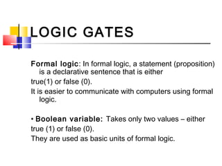 LOGIC GATES

Formal logic: In formal logic, a statement (proposition)
    is a declarative sentence that is either
true(1) or false (0).
It is easier to communicate with computers using formal
    logic.

• Boolean variable: Takes only two values – either
true (1) or false (0).
They are used as basic units of formal logic.
 