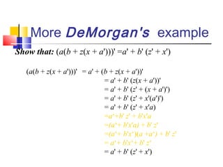 More DeMorgan's example
Show that: (a(b + z(x + a')))' =a' + b' (z' + x')

   (a(b + z(x + a')))' = a' + (b + z(x + a'))'
                               = a' + b' (z(x + a'))'
                               = a' + b' (z' + (x + a')')
                               = a' + b' (z' + x'(a')')
                               = a' + b' (z' + x'a)
                               =a‘+b' z' + b'x'a
                               =(a‘+ b'x'a) + b' z'
                               =(a‘+ b'x‘)(a +a‘) + b' z'
                               = a‘+ b'x‘+ b' z‘
                               = a' + b' (z' + x')
 