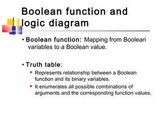 Boolean function and
logic diagram
• Boolean function: Mapping from Boolean
  variables to a Boolean value.

• Truth table:
     Represents relationship between a Boolean
      function and its binary variables.
     It enumerates all possible combinations of
      arguments and the corresponding function values.
 