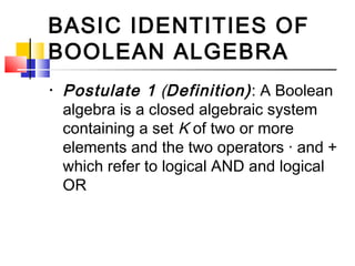 BASIC IDENTITIES OF
BOOLEAN ALGEBRA
•   Postulate 1 (Definition) : A Boolean
    algebra is a closed algebraic system
    containing a set K of two or more
    elements and the two operators · and +
    which refer to logical AND and logical
    OR
 