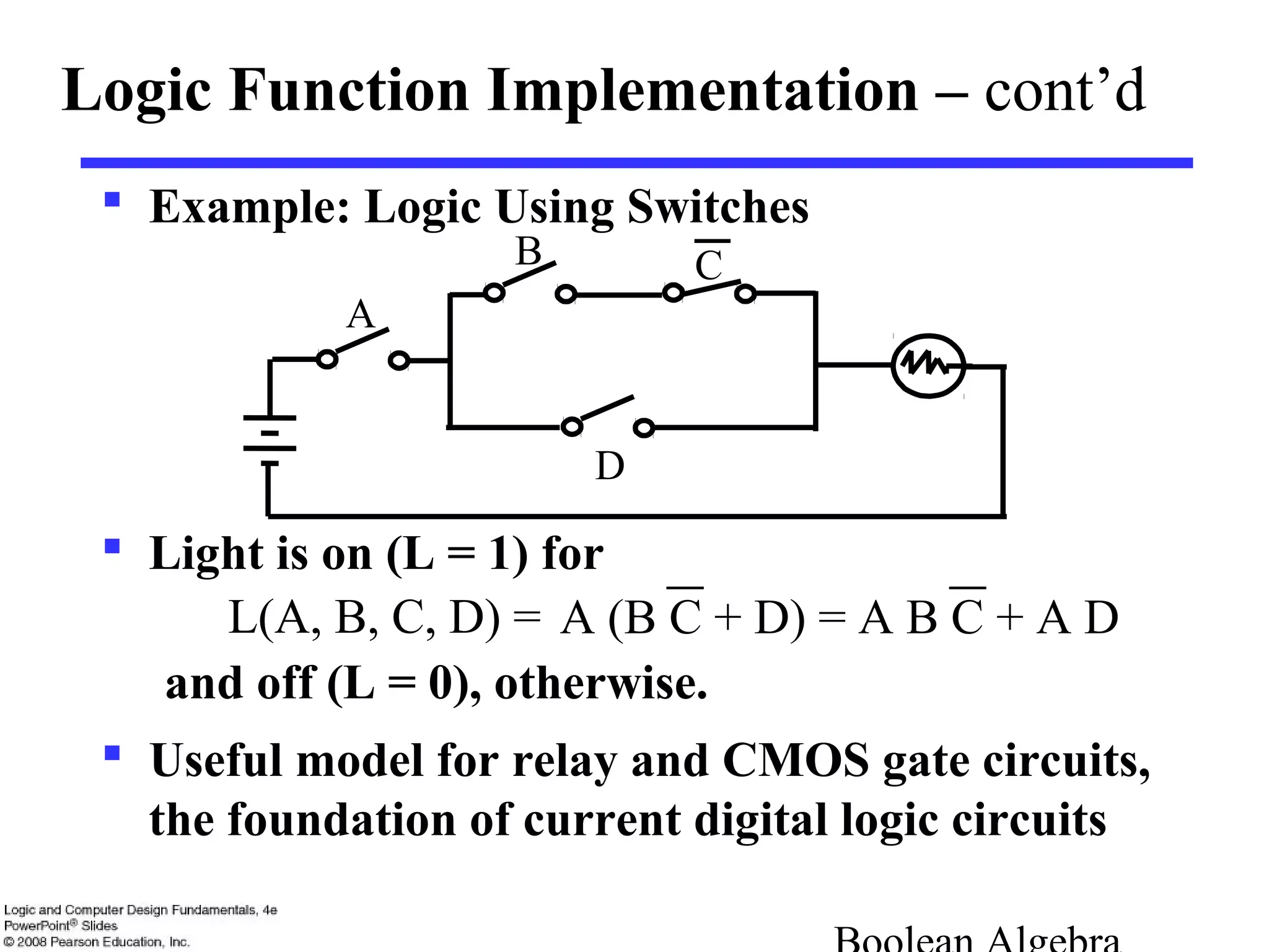  Example: Logic Using Switches
 Light is on (L = 1) for
L(A, B, C, D) =
and off (L = 0), otherwise.
 Useful model for relay and CMOS gate circuits,
the foundation of current digital logic circuits
Logic Function Implementation – cont’d
B
A
D
C
A (B C + D) = A B C + A D
 
