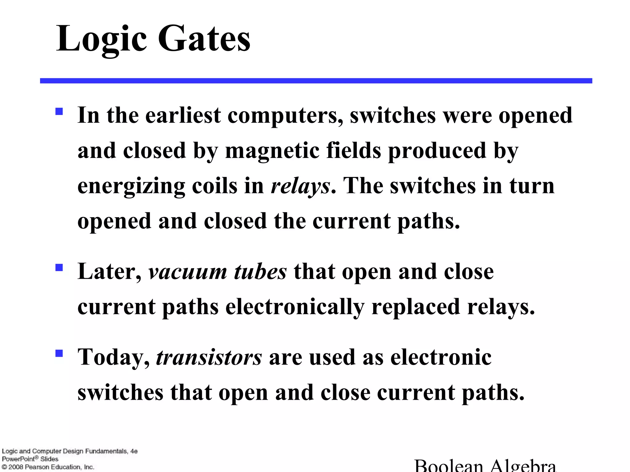 Logic Gates
 In the earliest computers, switches were opened
and closed by magnetic fields produced by
energizing coils in relays. The switches in turn
opened and closed the current paths.
 Later, vacuum tubes that open and close
current paths electronically replaced relays.
 Today, transistors are used as electronic
switches that open and close current paths.
 