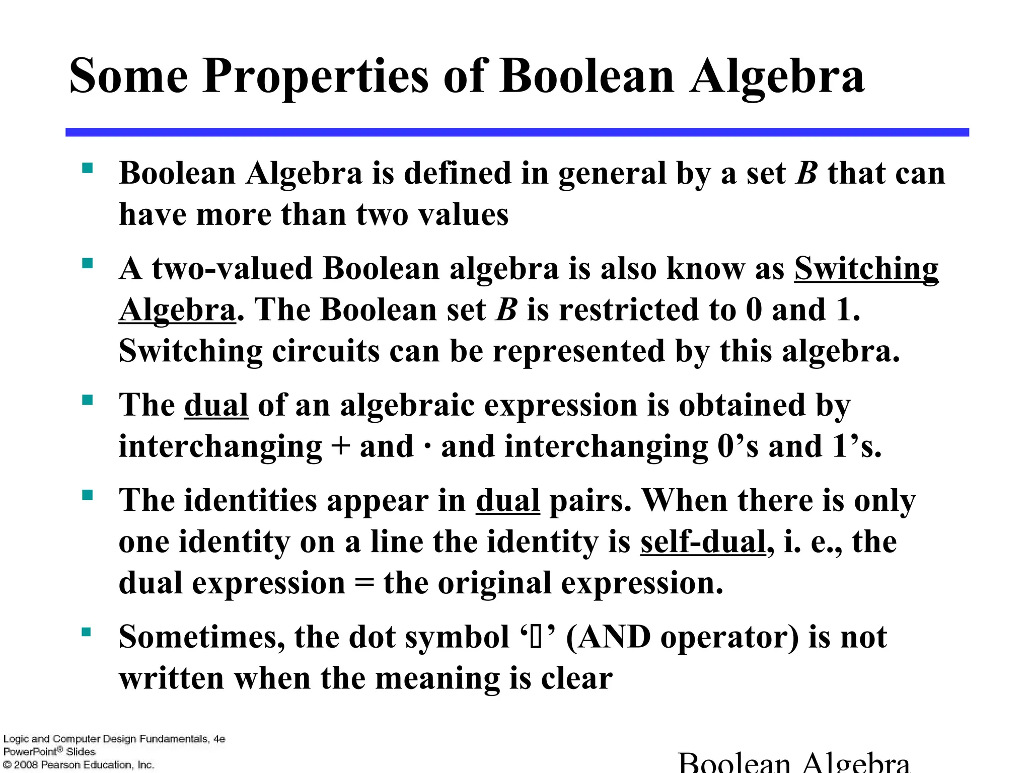 Some Properties of Boolean Algebra
 Boolean Algebra is defined in general by a set B that can
have more than two values
 A two-valued Boolean algebra is also know as Switching
Algebra. The Boolean set B is restricted to 0 and 1.
Switching circuits can be represented by this algebra.
 The dual of an algebraic expression is obtained by
interchanging + and · and interchanging 0’s and 1’s.
 The identities appear in dual pairs. When there is only
one identity on a line the identity is self-dual, i. e., the
dual expression = the original expression.
 Sometimes, the dot symbol ‘’ (AND operator) is not
written when the meaning is clear
 