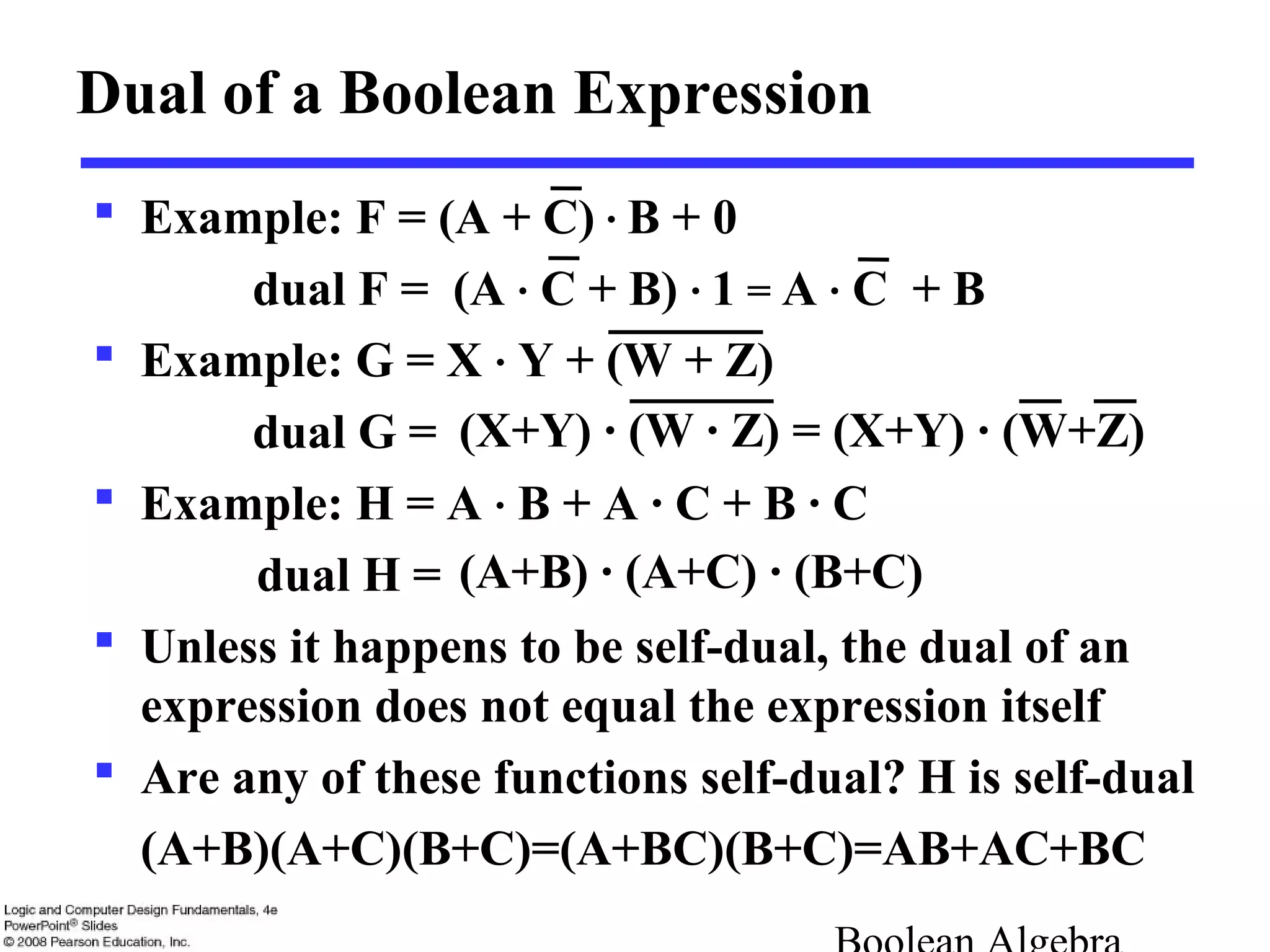  Example: F = (A + C) · B + 0
dual F = (A · C + B) · 1 = A · C + B
 Example: G = X · Y + (W + Z)
dual G =
 Example: H = A · B + A · C + B · C
dual H =
 Unless it happens to be self-dual, the dual of an
expression does not equal the expression itself
 Are any of these functions self-dual?
(A+B)(A+C)(B+C)=(A+BC)(B+C)=AB+AC+BC
Dual of a Boolean Expression
(X+Y) · (W · Z) = (X+Y) · (W+Z)
(A+B) · (A+C) · (B+C)
H is self-dual
 