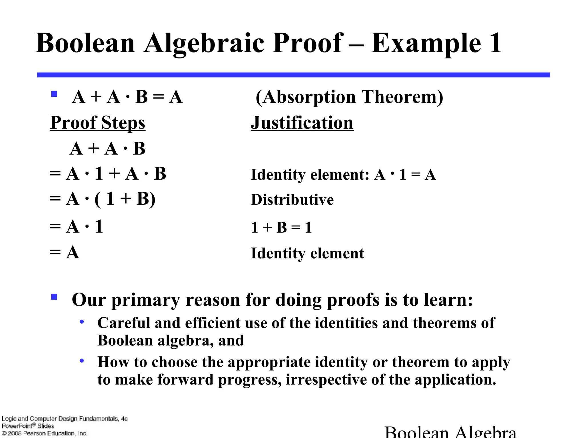 Boolean Algebraic Proof – Example 1
 A + A · B = A (Absorption Theorem)
Proof Steps Justification
A + A · B
= A · 1 + A · B Identity element: A · 1 = A
= A · ( 1 + B) Distributive
= A · 1 1 + B = 1
= A Identity element
 Our primary reason for doing proofs is to learn:
• Careful and efficient use of the identities and theorems of
Boolean algebra, and
• How to choose the appropriate identity or theorem to apply
to make forward progress, irrespective of the application.
 